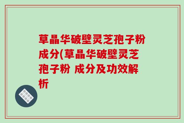 草晶华破壁灵芝孢子粉成分(草晶华破壁灵芝孢子粉 成分及功效解析