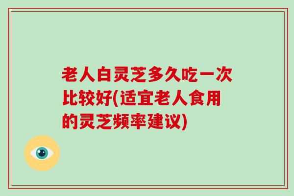 老人白灵芝多久吃一次比较好(适宜老人食用的灵芝频率建议)