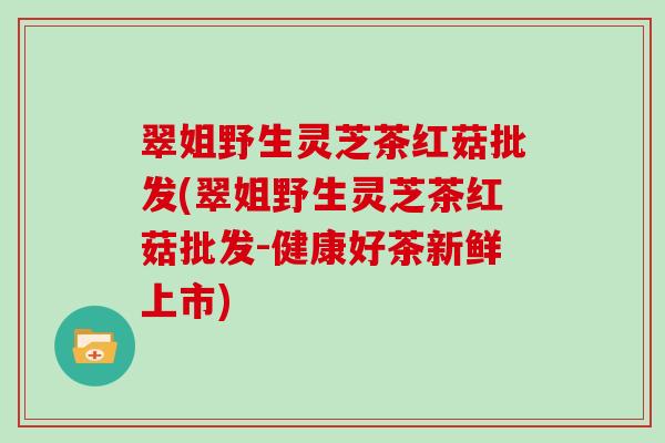 翠姐野生灵芝茶红菇批发(翠姐野生灵芝茶红菇批发-健康好茶新鲜上市)