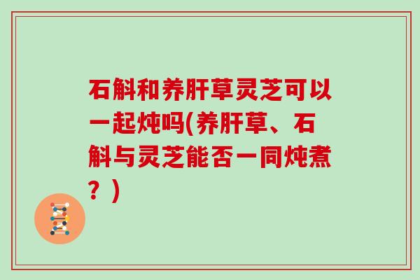 石斛和养草灵芝可以一起炖吗(养草、石斛与灵芝能否一同炖煮？)