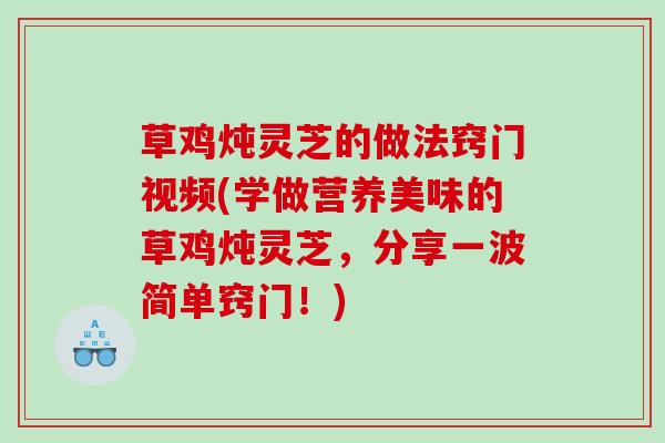 草鸡炖灵芝的做法窍门视频(学做营养美味的草鸡炖灵芝，分享一波简单窍门！)