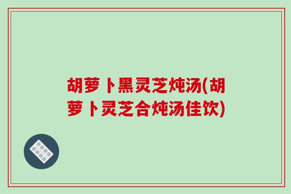 胡萝卜黑灵芝炖汤(胡萝卜灵芝合炖汤佳饮)