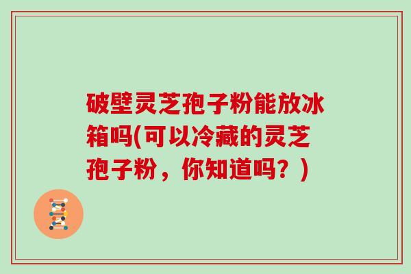 破壁灵芝孢子粉能放冰箱吗(可以冷藏的灵芝孢子粉，你知道吗？)