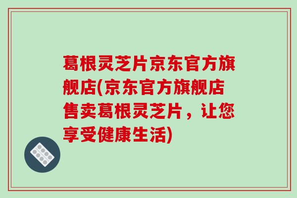 葛根灵芝片京东官方旗舰店(京东官方旗舰店售卖葛根灵芝片，让您享受健康生活)