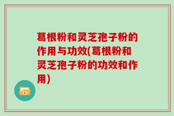 葛根粉和灵芝孢子粉的作用与功效(葛根粉和灵芝孢子粉的功效和作用)