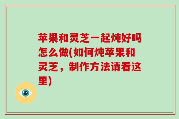 苹果和灵芝一起炖好吗怎么做(如何炖苹果和灵芝，制作方法请看这里)