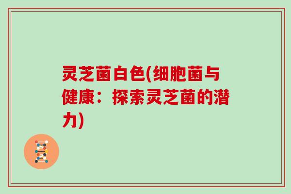 灵芝菌白色(细胞菌与健康：探索灵芝菌的潜力)