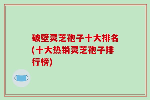 破壁灵芝孢子十大排名(十大热销灵芝孢子排行榜)