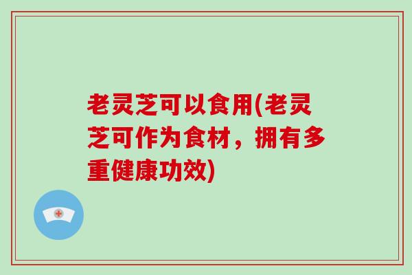 老灵芝可以食用(老灵芝可作为食材，拥有多重健康功效)
