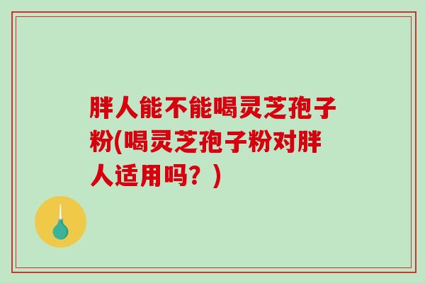 胖人能不能喝灵芝孢子粉(喝灵芝孢子粉对胖人适用吗？)