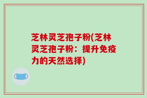 芝林灵芝孢子粉(芝林灵芝孢子粉：提升免疫力的天然选择)