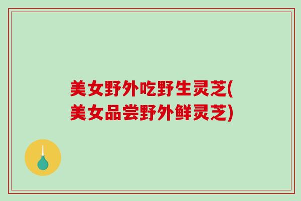 美女野外吃野生灵芝(美女品尝野外鲜灵芝)