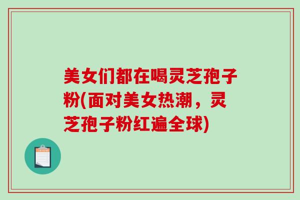 美女们都在喝灵芝孢子粉(面对美女热潮，灵芝孢子粉红遍全球)