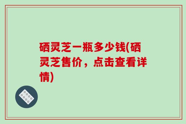 硒灵芝一瓶多少钱(硒灵芝售价，点击查看详情)
