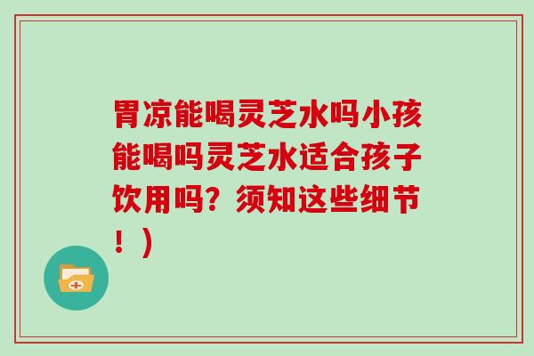 胃凉能喝灵芝水吗小孩能喝吗灵芝水适合孩子饮用吗？须知这些细节！)