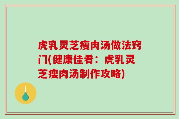虎乳灵芝瘦肉汤做法窍门(健康佳肴：虎乳灵芝瘦肉汤制作攻略)