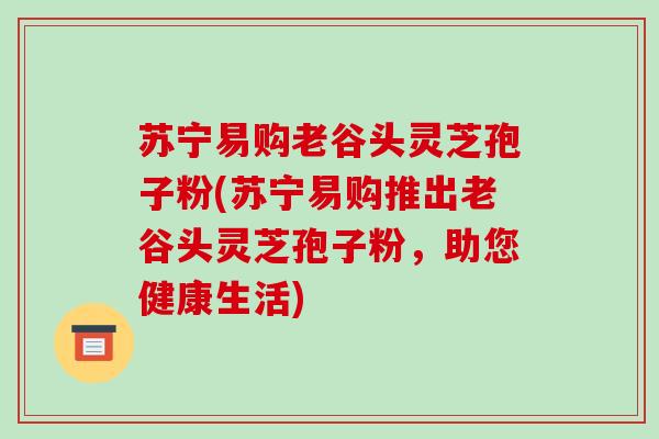 苏宁易购老谷头灵芝孢子粉(苏宁易购推出老谷头灵芝孢子粉，助您健康生活)