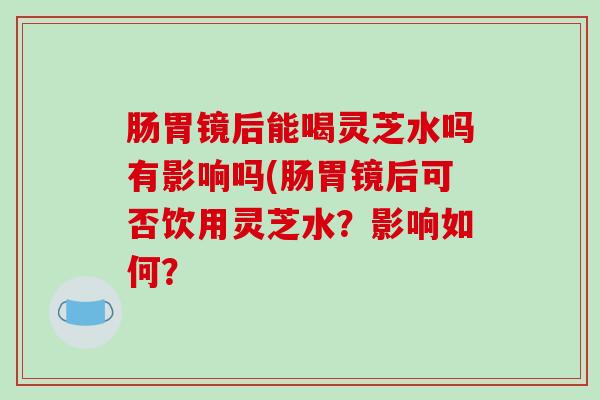 肠胃镜后能喝灵芝水吗有影响吗(肠胃镜后可否饮用灵芝水？影响如何？