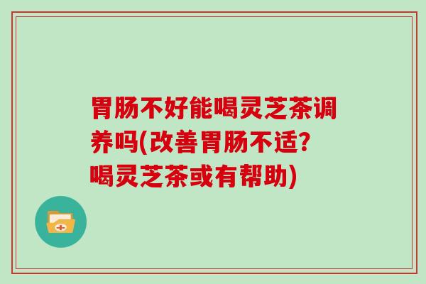 不好能喝灵芝茶调养吗(改善不适？喝灵芝茶或有帮助)