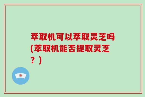 萃取机可以萃取灵芝吗(萃取机能否提取灵芝？)