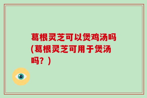 葛根灵芝可以煲鸡汤吗(葛根灵芝可用于煲汤吗？)