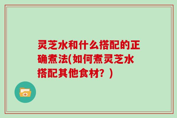 灵芝水和什么搭配的正确煮法(如何煮灵芝水搭配其他食材？)