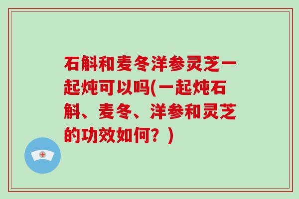 石斛和麦冬洋参灵芝一起炖可以吗(一起炖石斛、麦冬、洋参和灵芝的功效如何？)