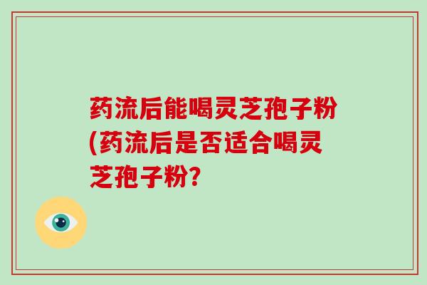 药流后能喝灵芝孢子粉(药流后是否适合喝灵芝孢子粉？