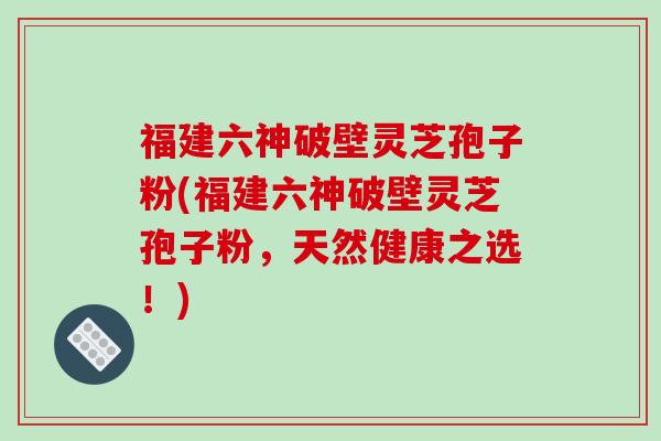 福建六神破壁灵芝孢子粉(福建六神破壁灵芝孢子粉，天然健康之选！)