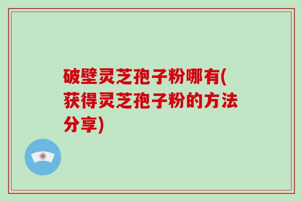 破壁灵芝孢子粉哪有(获得灵芝孢子粉的方法分享)