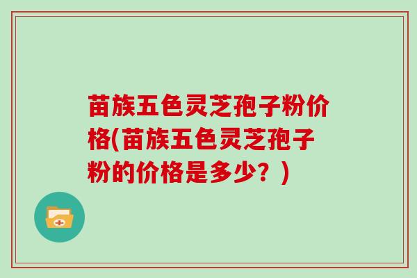 苗族五色灵芝孢子粉价格(苗族五色灵芝孢子粉的价格是多少？)
