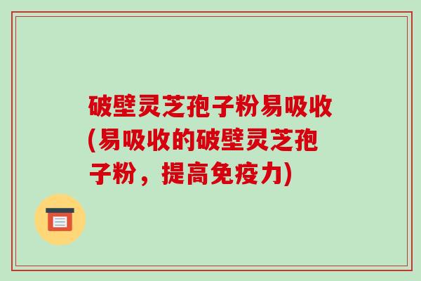 破壁灵芝孢子粉易吸收(易吸收的破壁灵芝孢子粉，提高免疫力)