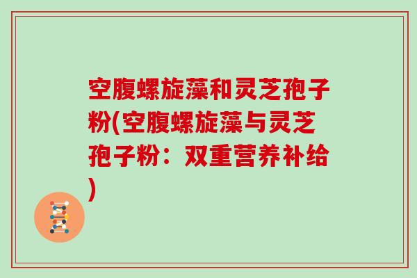 空腹螺旋藻和灵芝孢子粉(空腹螺旋藻与灵芝孢子粉：双重营养补给)