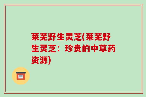 莱芜野生灵芝(莱芜野生灵芝：珍贵的中草药资源)