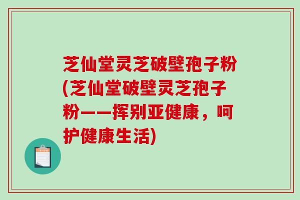 芝仙堂灵芝破壁孢子粉(芝仙堂破壁灵芝孢子粉——挥别，呵护健康生活)