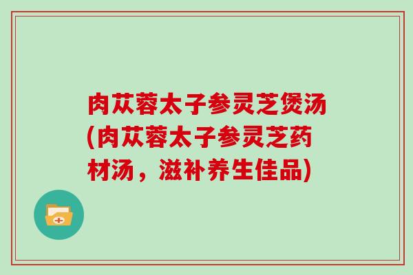 肉苁蓉太子参灵芝煲汤(肉苁蓉太子参灵芝药材汤，滋补养生佳品)