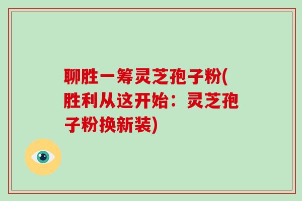 聊胜一筹灵芝孢子粉(胜利从这开始：灵芝孢子粉换新装)