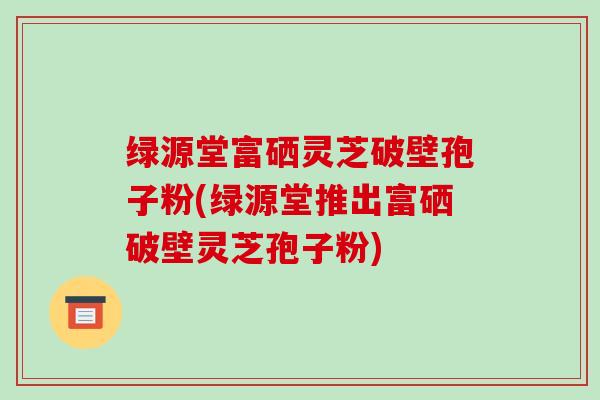 绿源堂富硒灵芝破壁孢子粉(绿源堂推出富硒破壁灵芝孢子粉)