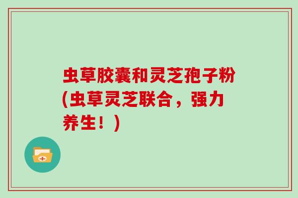 虫草胶囊和灵芝孢子粉(虫草灵芝联合，强力养生！)