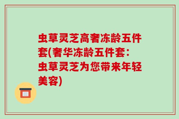 虫草灵芝高奢冻龄五件套(奢华冻龄五件套：虫草灵芝为您带来年轻美容)