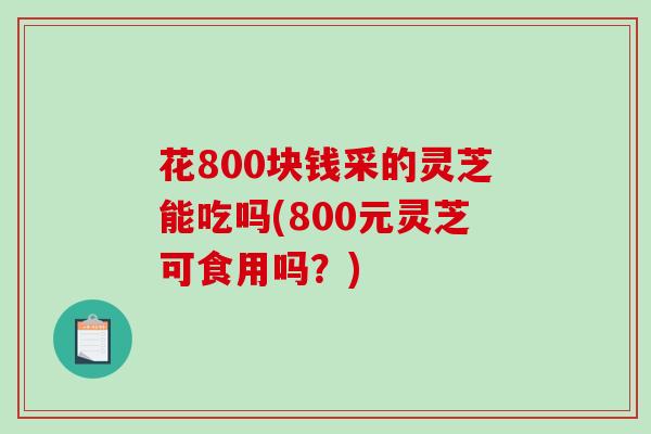 花800块钱采的灵芝能吃吗(800元灵芝可食用吗？)