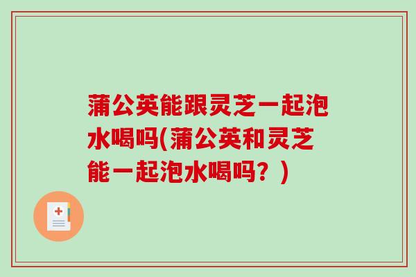 蒲公英能跟灵芝一起泡水喝吗(蒲公英和灵芝能一起泡水喝吗？)