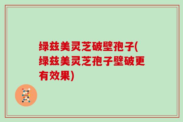 绿兹美灵芝破壁孢子(绿兹美灵芝孢子壁破更有效果)