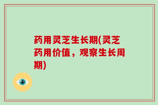 药用灵芝生长期(灵芝药用价值，观察生长周期)