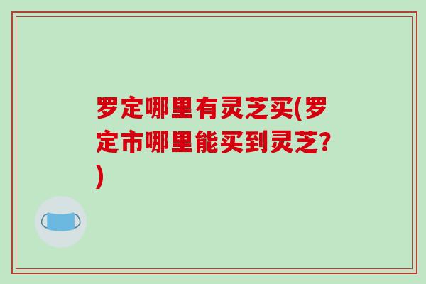罗定哪里有灵芝买(罗定市哪里能买到灵芝？)