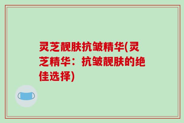 灵芝靓肤抗皱精华(灵芝精华：抗皱靓肤的绝佳选择)