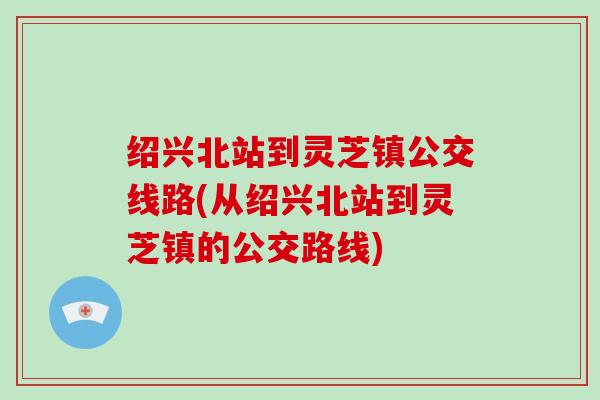 绍兴北站到灵芝镇公交线路(从绍兴北站到灵芝镇的公交路线)