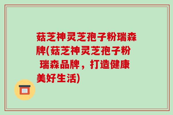菇芝神灵芝孢子粉瑞森牌(菇芝神灵芝孢子粉 瑞森品牌，打造健康美好生活)