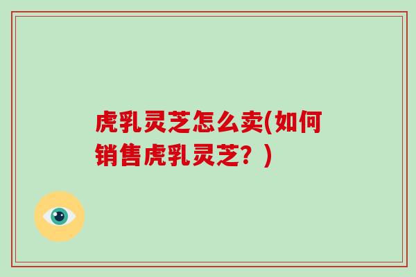 虎乳灵芝怎么卖(如何销售虎乳灵芝？)