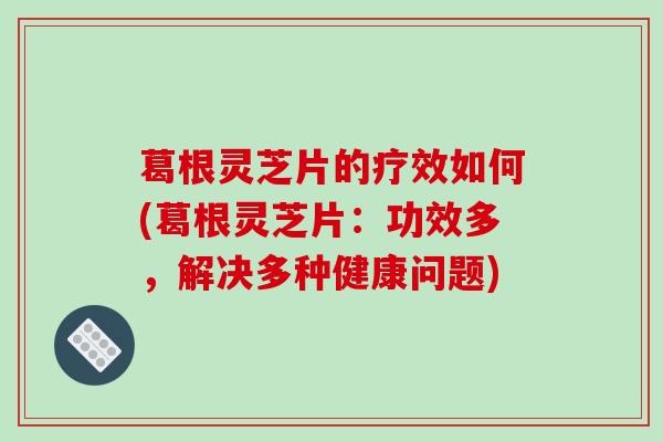 葛根灵芝片的疗效如何(葛根灵芝片：功效多，解决多种健康问题)